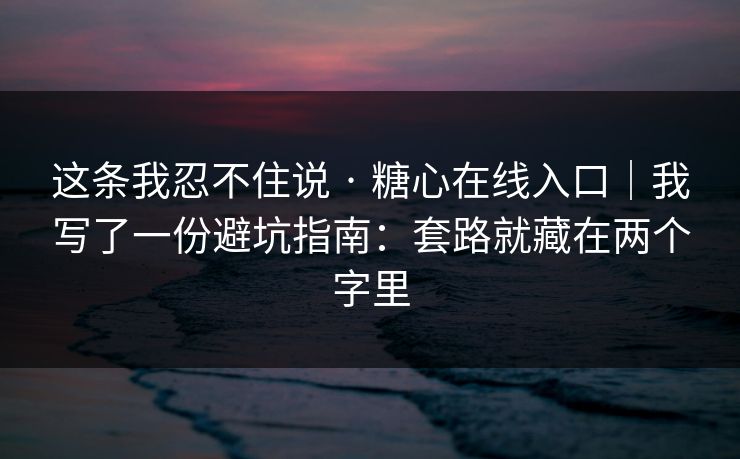 这条我忍不住说 · 糖心在线入口|我写了一份避坑指南:套路就藏在两个字里
