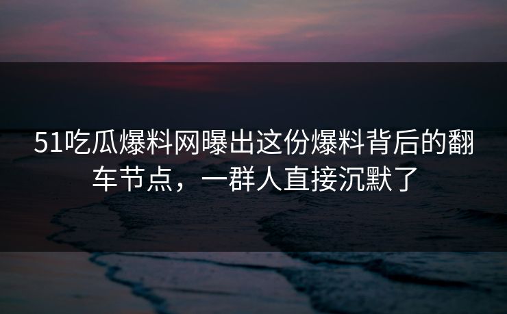 51吃瓜爆料网曝出这份爆料背后的翻车节点，一群人直接沉默了