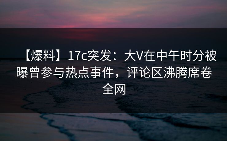 【爆料】17c突发：大V在中午时分被曝曾参与热点事件，评论区沸腾席卷全网