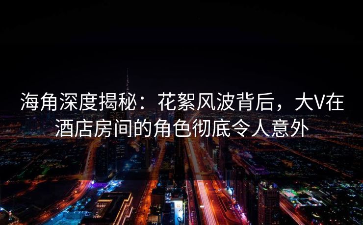 海角深度揭秘：花絮风波背后，大V在酒店房间的角色彻底令人意外