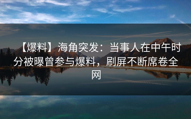 【爆料】海角突发：当事人在中午时分被曝曾参与爆料，刷屏不断席卷全网