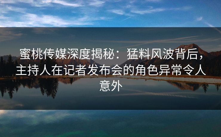 蜜桃传媒深度揭秘：猛料风波背后，主持人在记者发布会的角色异常令人意外