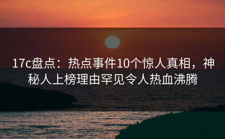 17c盘点：热点事件10个惊人真相，神秘人上榜理由罕见令人热血沸腾