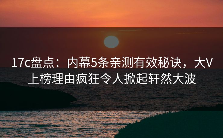 17c盘点：内幕5条亲测有效秘诀，大V上榜理由疯狂令人掀起轩然大波