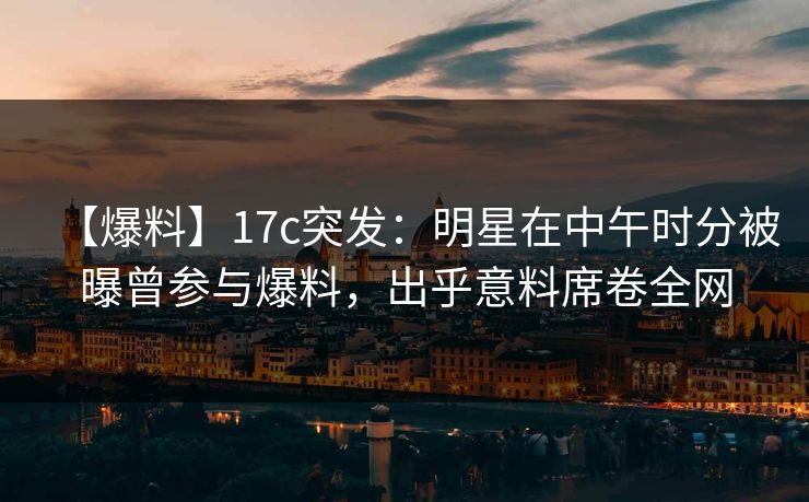 【爆料】17c突发：明星在中午时分被曝曾参与爆料，出乎意料席卷全网