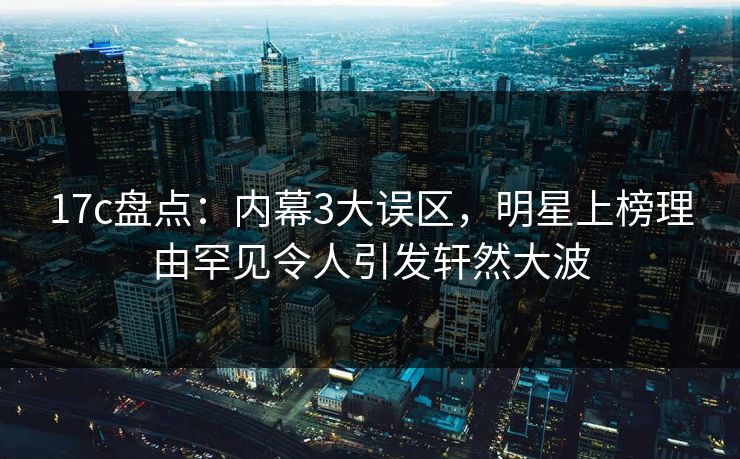 17c盘点：内幕3大误区，明星上榜理由罕见令人引发轩然大波
