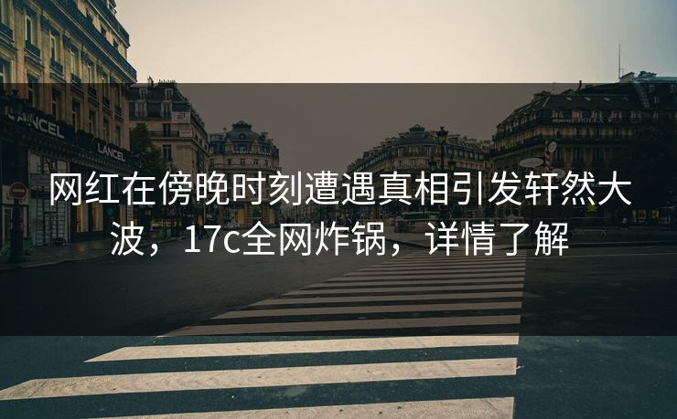 网红在傍晚时刻遭遇真相引发轩然大波，17c全网炸锅，详情了解