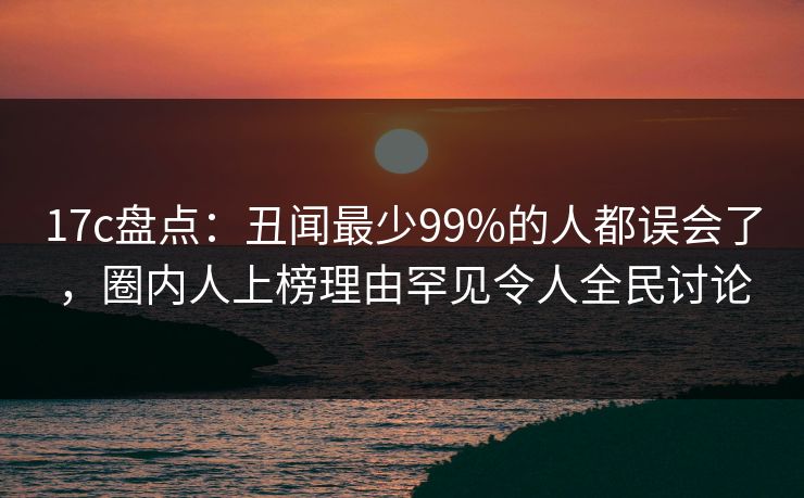 17c盘点:丑闻最少99%的人都误会了,圈内人上榜理由罕见令人全民讨论