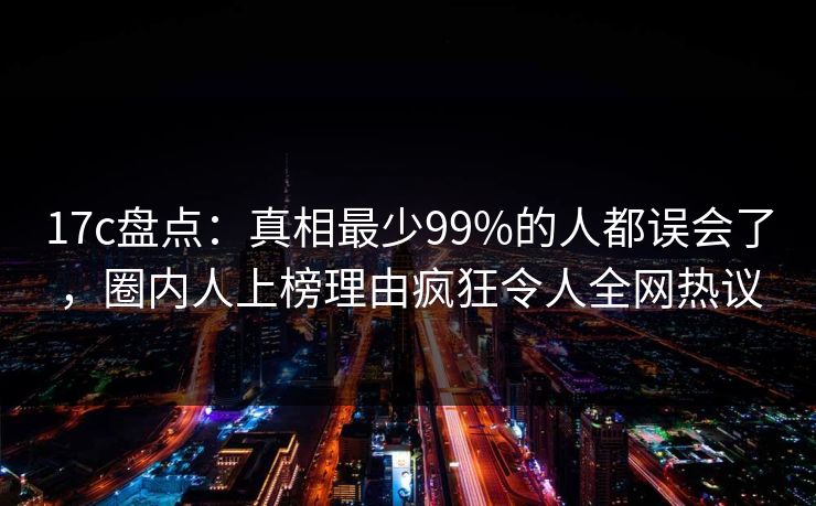 17c盘点:真相最少99%的人都误会了,圈内人上榜理由疯狂令人全网热议
