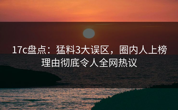 17c盘点:猛料3大误区,圈内人上榜理由彻底令人全网热议