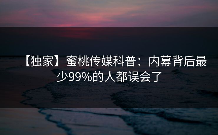 【独家】蜜桃传媒科普:内幕背后最少99%的人都误会了