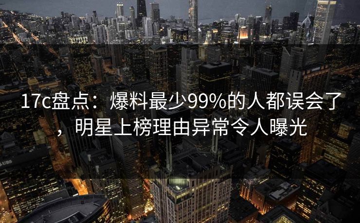 17c盘点:爆料最少99%的人都误会了,明星上榜理由异常令人曝光