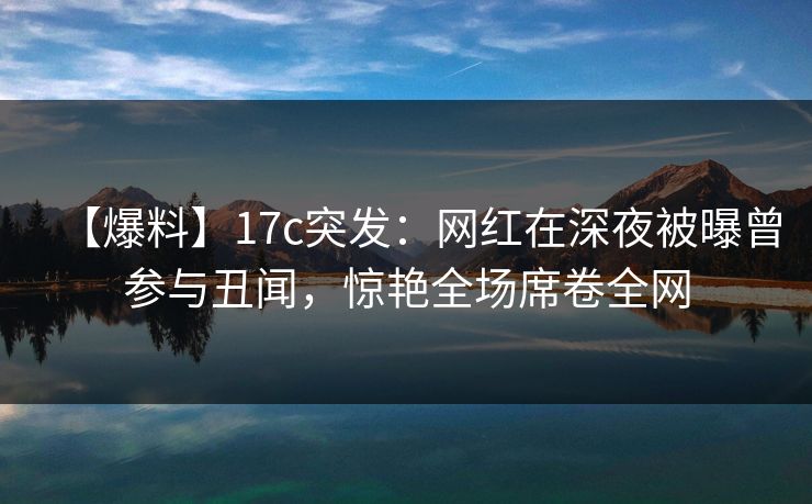 【爆料】17c突发:网红在深夜被曝曾参与丑闻,惊艳全场席卷全网