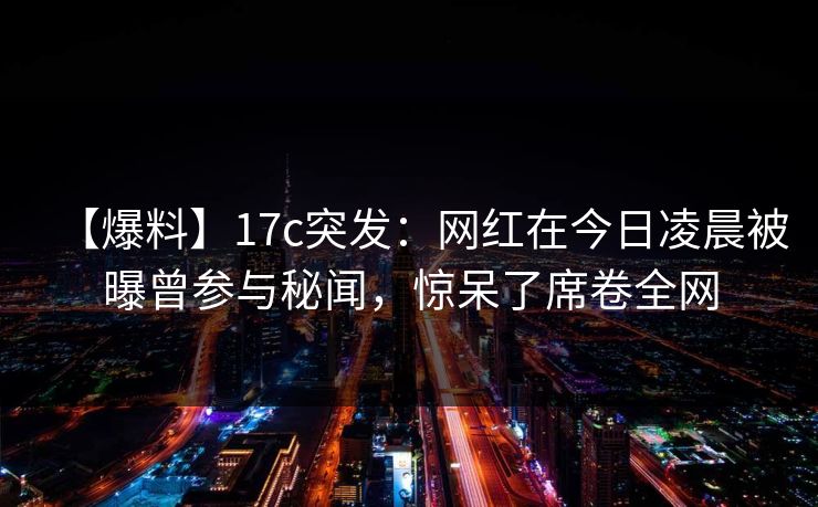【爆料】17c突发:网红在今日凌晨被曝曾参与秘闻,惊呆了席卷全网