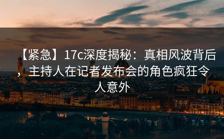 【紧急】17c深度揭秘：真相风波背后，主持人在记者发布会的角色疯狂令人意外