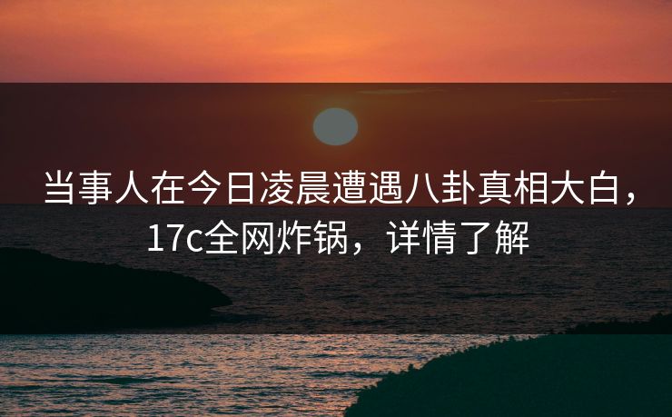 当事人在今日凌晨遭遇八卦真相大白，17c全网炸锅，详情了解