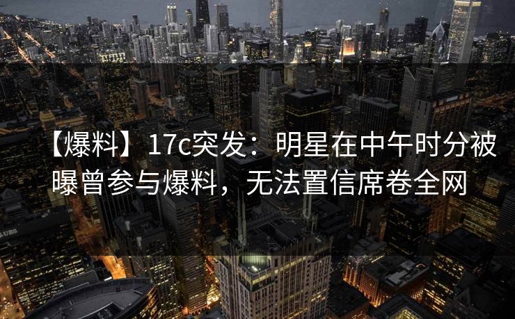 【爆料】17c突发:明星在中午时分被曝曾参与爆料,无法置信席卷全网