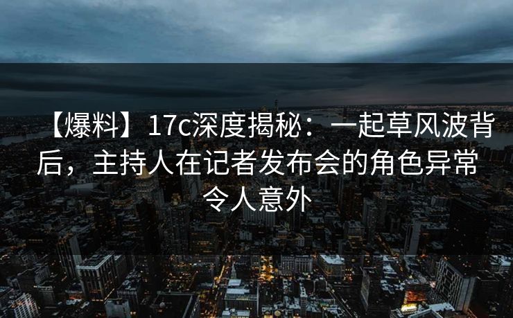 【爆料】17c深度揭秘:一起草风波背后,主持人在记者发布会的角色异常令人意外