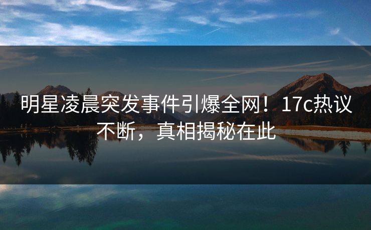 明星凌晨突发事件引爆全网！17c热议不断，真相揭秘在此
