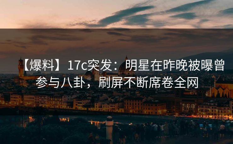 【爆料】17c突发：明星在昨晚被曝曾参与八卦，刷屏不断席卷全网