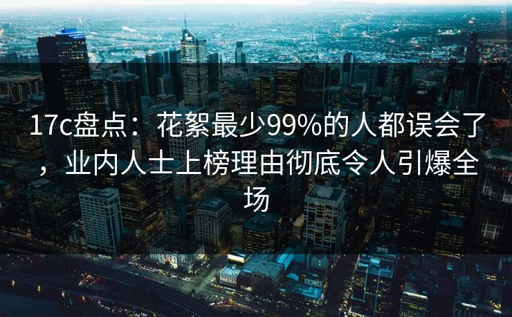 17c盘点：花絮最少99%的人都误会了，业内人士上榜理由彻底令人引爆全场