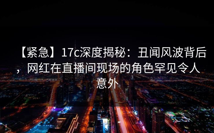 【紧急】17c深度揭秘：丑闻风波背后，网红在直播间现场的角色罕见令人意外