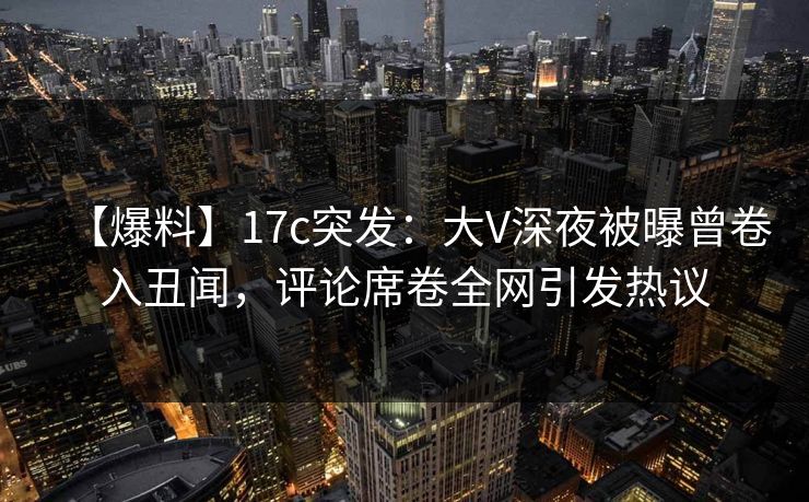 【爆料】17c突发：大V深夜被曝曾卷入丑闻，评论席卷全网引发热议