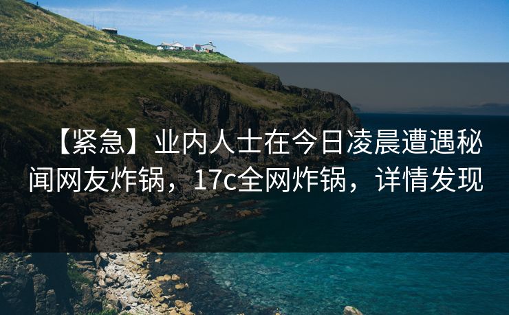 【紧急】业内人士在今日凌晨遭遇秘闻网友炸锅，17c全网炸锅，详情发现