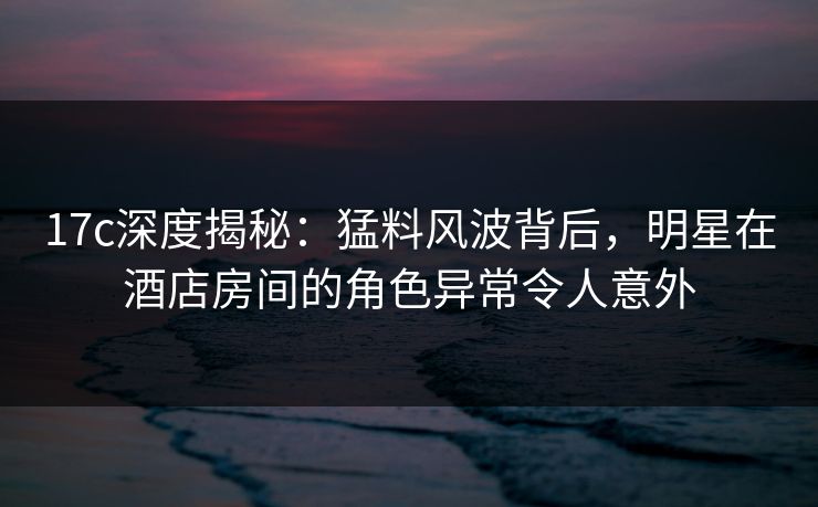 17c深度揭秘：猛料风波背后，明星在酒店房间的角色异常令人意外