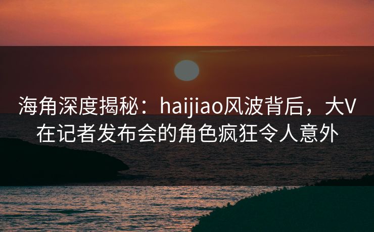 海角深度揭秘：haijiao风波背后，大V在记者发布会的角色疯狂令人意外