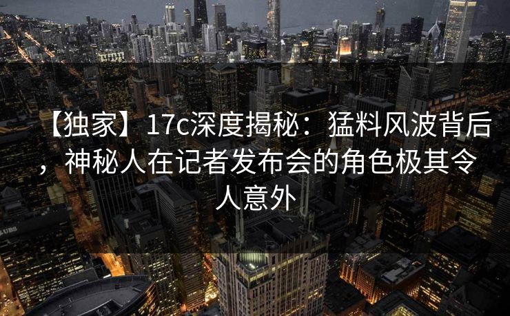 【独家】17c深度揭秘：猛料风波背后，神秘人在记者发布会的角色极其令人意外