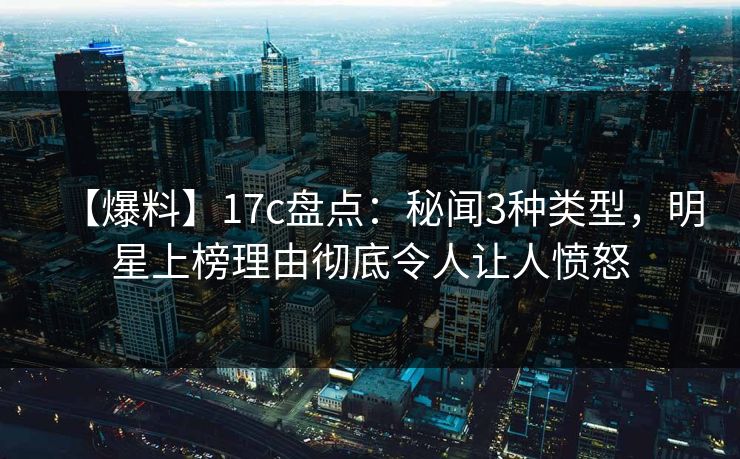 【爆料】17c盘点:秘闻3种类型,明星上榜理由彻底令人让人愤怒