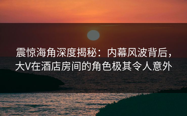 震惊海角深度揭秘:内幕风波背后,大V在酒店房间的角色极其令人意外