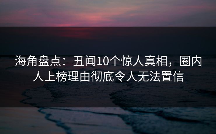 海角盘点：丑闻10个惊人真相，圈内人上榜理由彻底令人无法置信