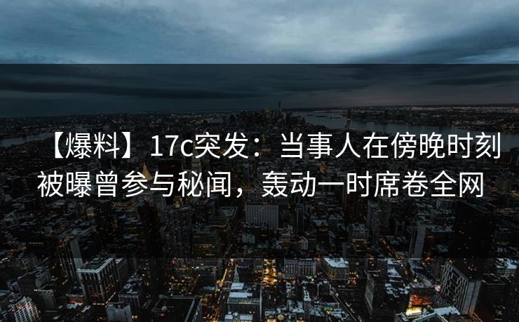 【爆料】17c突发：当事人在傍晚时刻被曝曾参与秘闻，轰动一时席卷全网