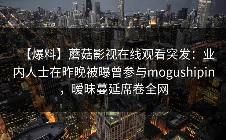 【爆料】蘑菇影视在线观看突发:业内人士在昨晚被曝曾参与mogushipin,暧昧蔓延席卷全网