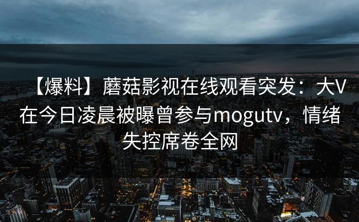 【爆料】蘑菇影视在线观看突发:大V在今日凌晨被曝曾参与mogutv,情绪失控席卷全网