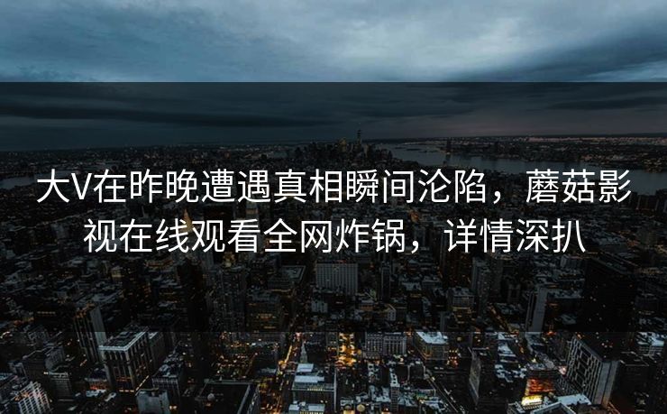 大V在昨晚遭遇真相瞬间沦陷,蘑菇影视在线观看全网炸锅,详情深扒