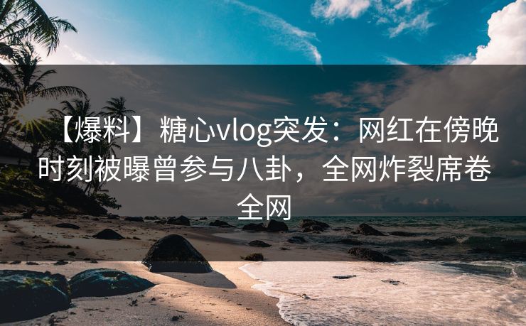 【爆料】糖心vlog突发：网红在傍晚时刻被曝曾参与八卦，全网炸裂席卷全网