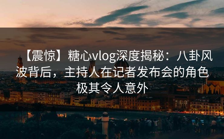 【震惊】糖心vlog深度揭秘:八卦风波背后,主持人在记者发布会的角色极其令人意外 【震惊】糖心vlog深度揭秘:八卦风波背后,主持人在记者发布会的角色极其令人意外