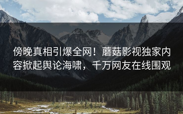 傍晚真相引爆全网！蘑菇影视独家内容掀起舆论海啸，千万网友在线围观