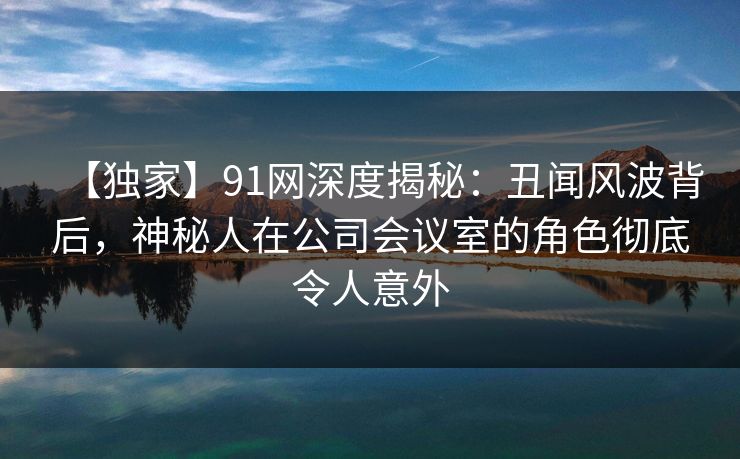 【独家】91网深度揭秘：丑闻风波背后，神秘人在公司会议室的角色彻底令人意外