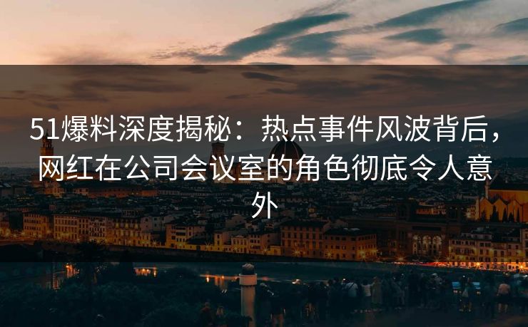 51爆料深度揭秘：热点事件风波背后，网红在公司会议室的角色彻底令人意外