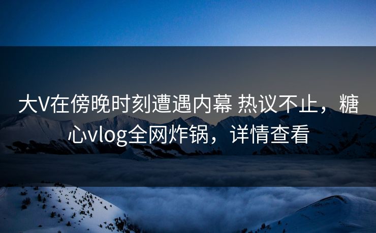 大V在傍晚时刻遭遇内幕 热议不止,糖心vlog全网炸锅,详情查看