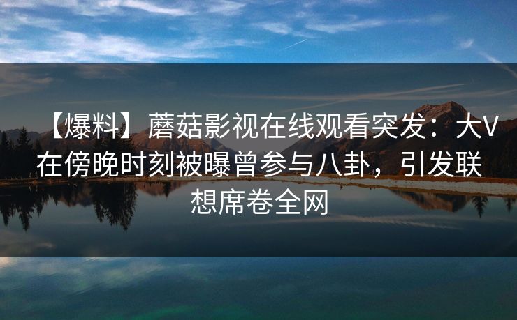 【爆料】蘑菇影视在线观看突发：大V在傍晚时刻被曝曾参与八卦，引发联想席卷全网