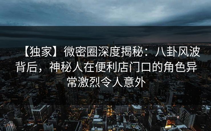 【独家】微密圈深度揭秘:八卦风波背后,神秘人在便利店门口的角色异常激烈令人意外