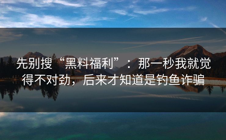 先别搜“黑料福利”：那一秒我就觉得不对劲，后来才知道是钓鱼诈骗