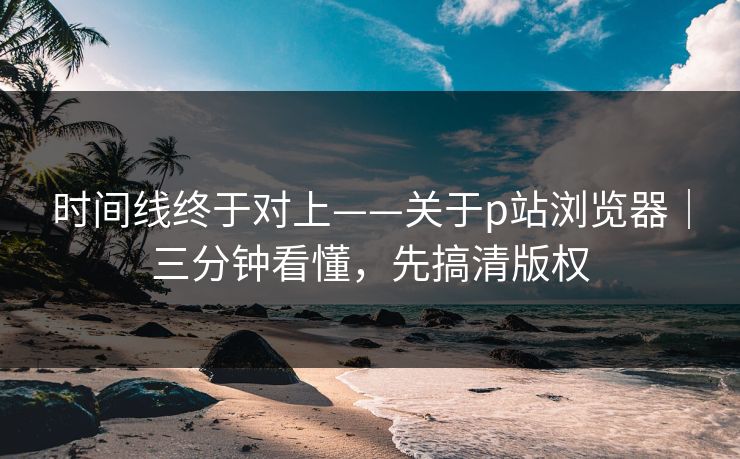 时间线终于对上——关于p站浏览器｜三分钟看懂，先搞清版权