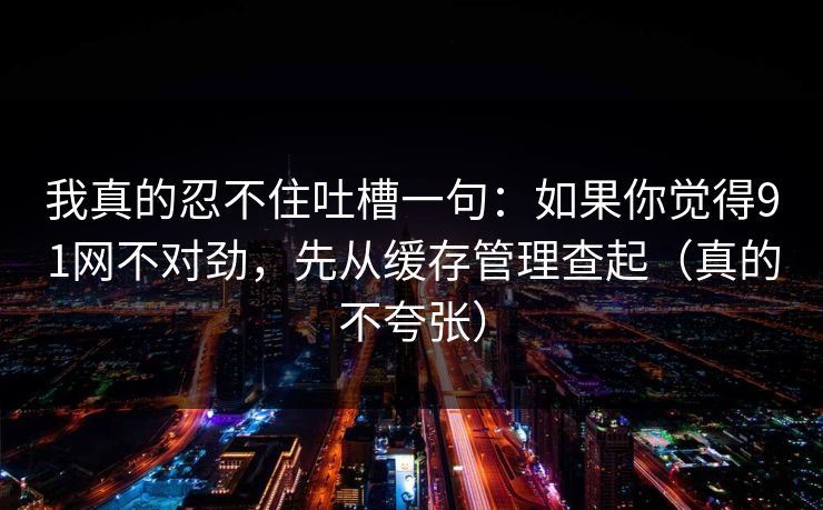 我真的忍不住吐槽一句：如果你觉得91网不对劲，先从缓存管理查起（真的不夸张）