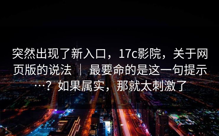 突然出现了新入口，17c影院，关于网页版的说法 ｜ 最要命的是这一句提示…？如果属实，那就太刺激了